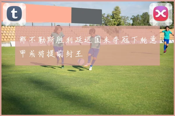 那不勒斯胜利延迟国米夺冠下轮意甲或将提前封王