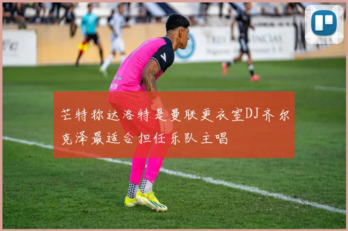芒特称达洛特是曼联更衣室DJ齐尔克泽最适合担任乐队主唱