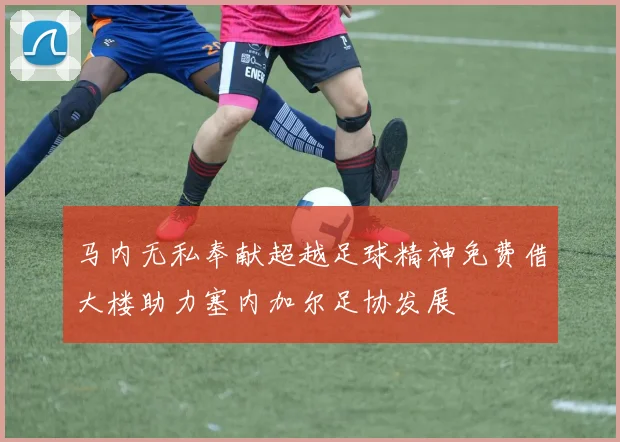 马内无私奉献超越足球精神免费借大楼助力塞内加尔足协发展