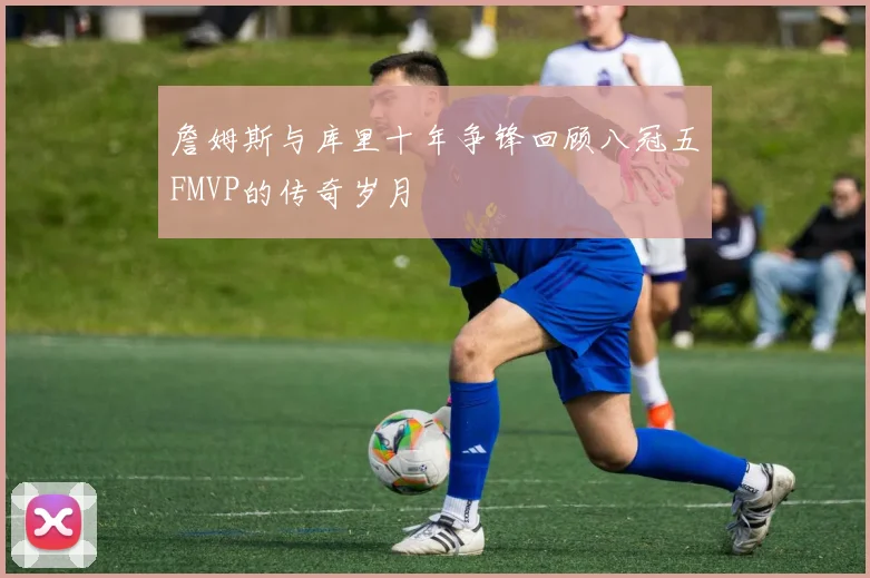 詹姆斯与库里十年争锋回顾八冠五FMVP的传奇岁月
