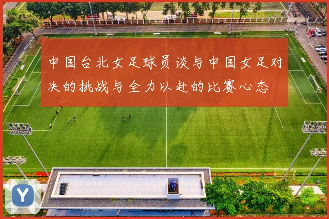 中国台北女足球员谈与中国女足对决的挑战与全力以赴的比赛心态