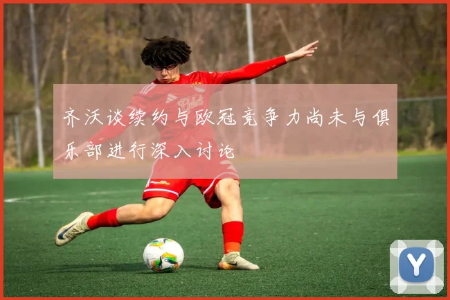 齐沃谈续约与欧冠竞争力尚未与俱乐部进行深入讨论