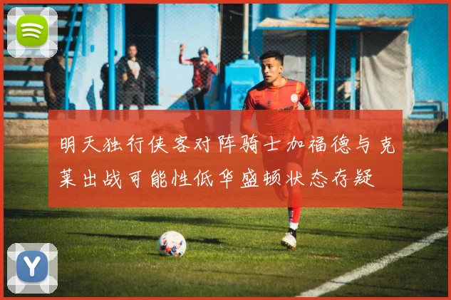 明天独行侠客对阵骑士加福德与克莱出战可能性低华盛顿状态存疑