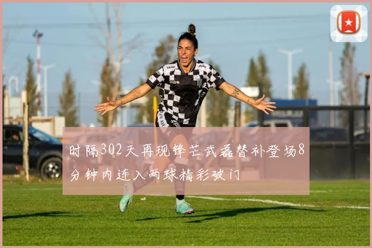 时隔302天再现锋芒武磊替补登场8分钟内连入两球精彩破门