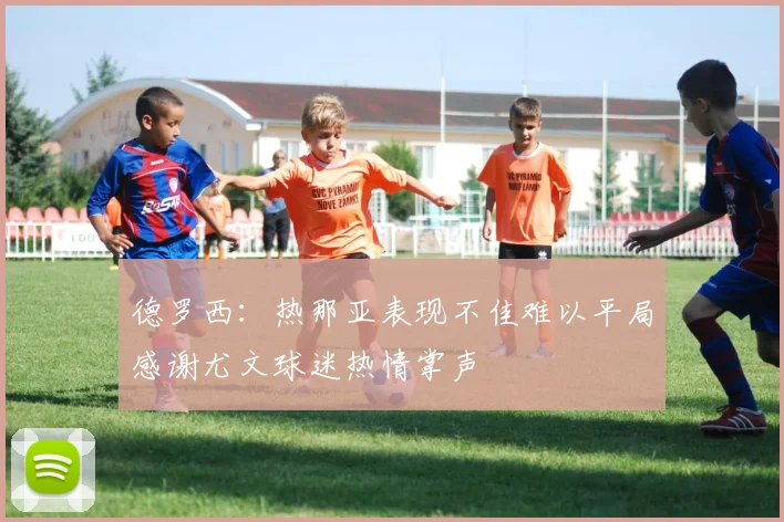 德罗西：热那亚表现不佳难以平局感谢尤文球迷热情掌声