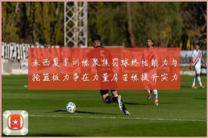 米西夏季训练聚焦罚球终结能力与抢篮板力争在力量房苦练提升实力