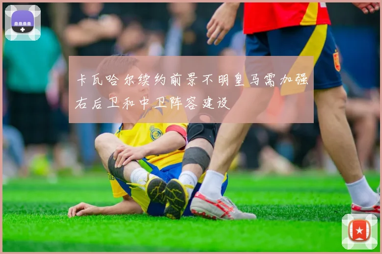 卡瓦哈尔续约前景不明皇马需加强右后卫和中卫阵容建设
