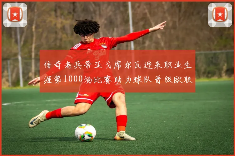 传奇老兵蒂亚戈席尔瓦迎来职业生涯第1000场比赛助力球队晋级欧联八强