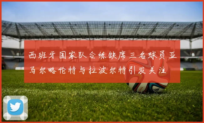 西班牙国家队合练缺席三名球员亚马尔略伦特与拉波尔特引发关注